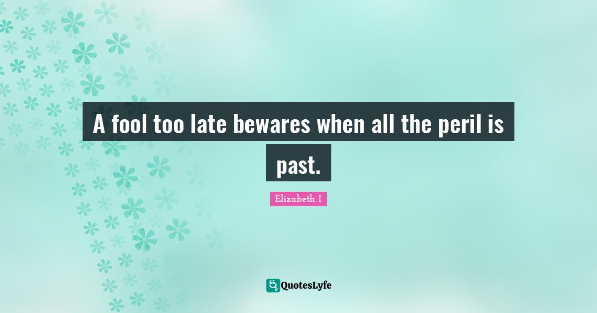 A fool too late bewares when all the peril is past.