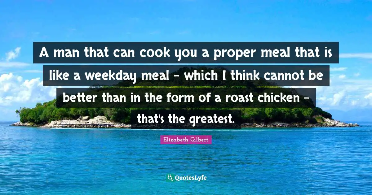 A man that can cook you a proper meal that is like a weekday meal - which I think cannot be better than in the form of a roast chicken - that's the greatest.