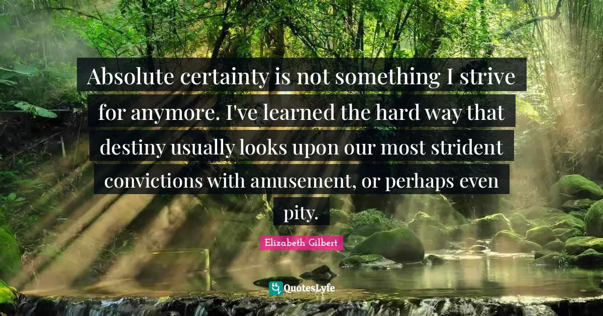 Absolute certainty is not something I strive for anymore. I've learned the hard way that destiny usually looks upon our most strident convictions with amusement, or perhaps even pity.