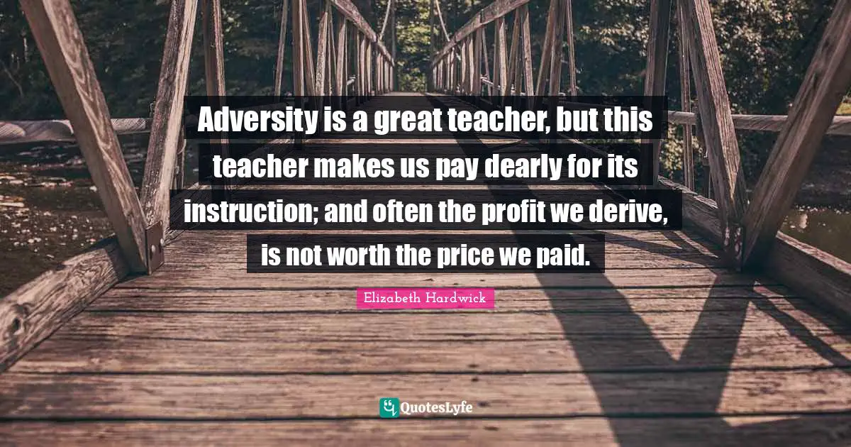 Adversity is a great teacher, but this teacher makes us pay dearly for its instruction; and often the profit we derive, is not worth the price we paid.
