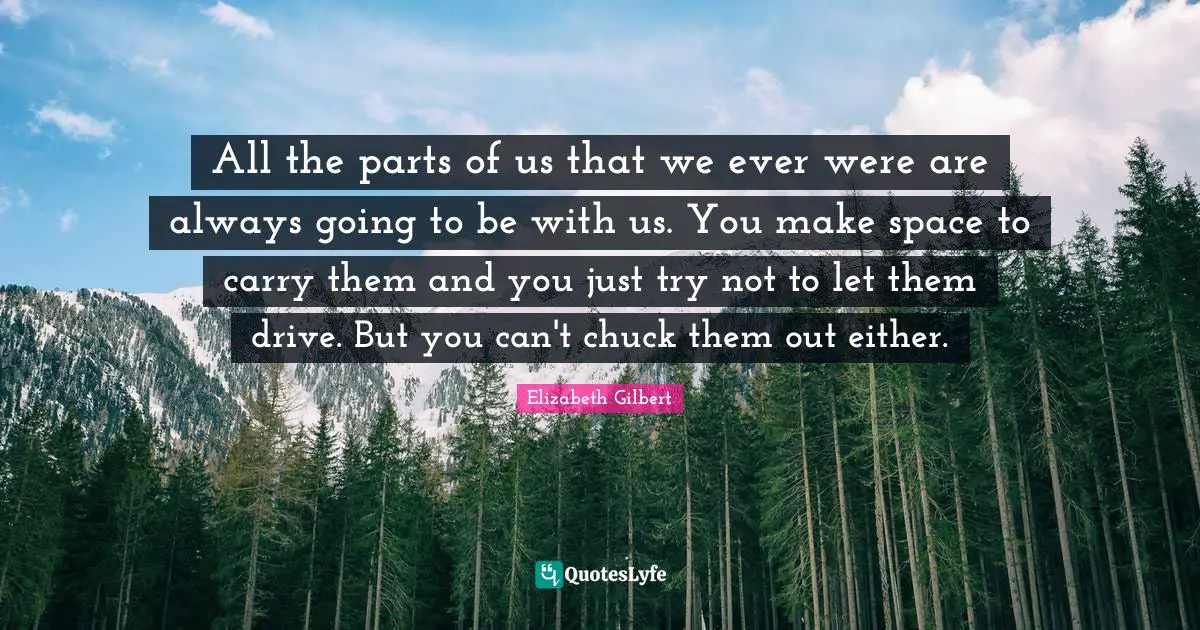 All the parts of us that we ever were are always going to be with us. You make space to carry them and you just try not to let them drive. But you can't chuck them out either.