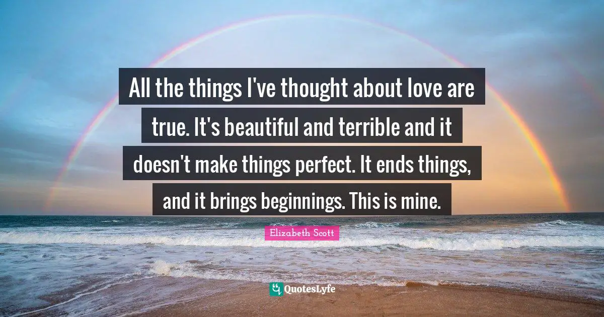All the things I've thought about love are true. It's beautiful and terrible and it doesn't make things perfect. It ends things, and it brings beginnings. This is mine.