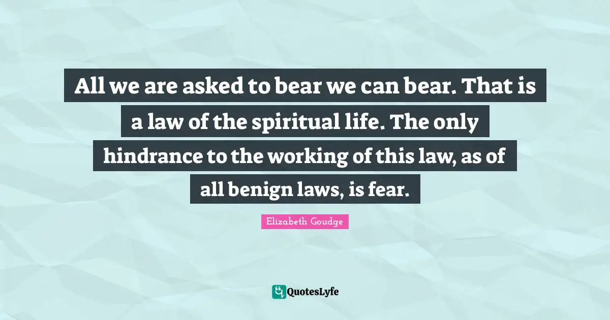 All we are asked to bear we can bear. That is a law of the spiritual life. The only hindrance to the working of this law, as of all benign laws, is fear.