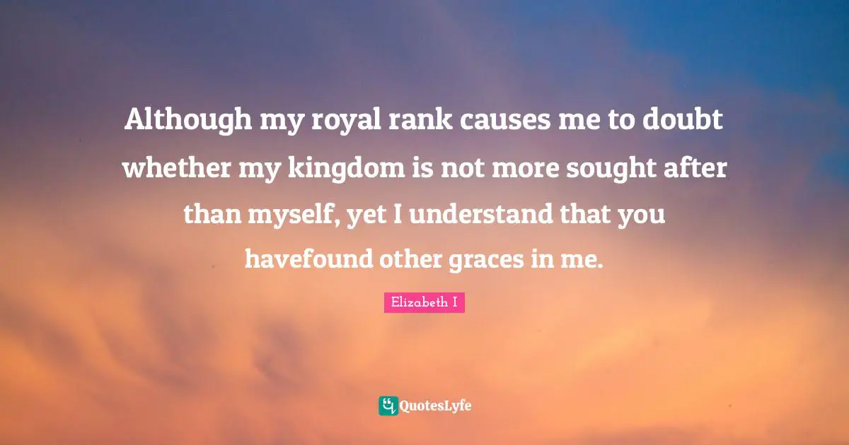 Although my royal rank causes me to doubt whether my kingdom is not more sought after than myself, yet I understand that you havefound other graces in me.