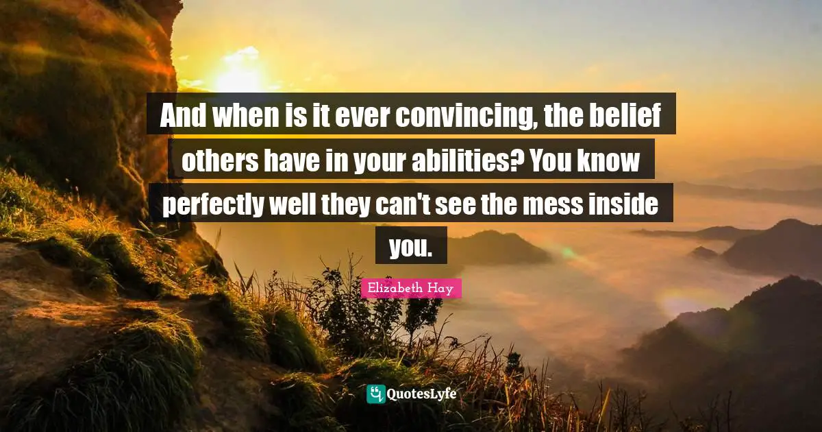 And when is it ever convincing, the belief others have in your abilities? You know perfectly well they can't see the mess inside you.