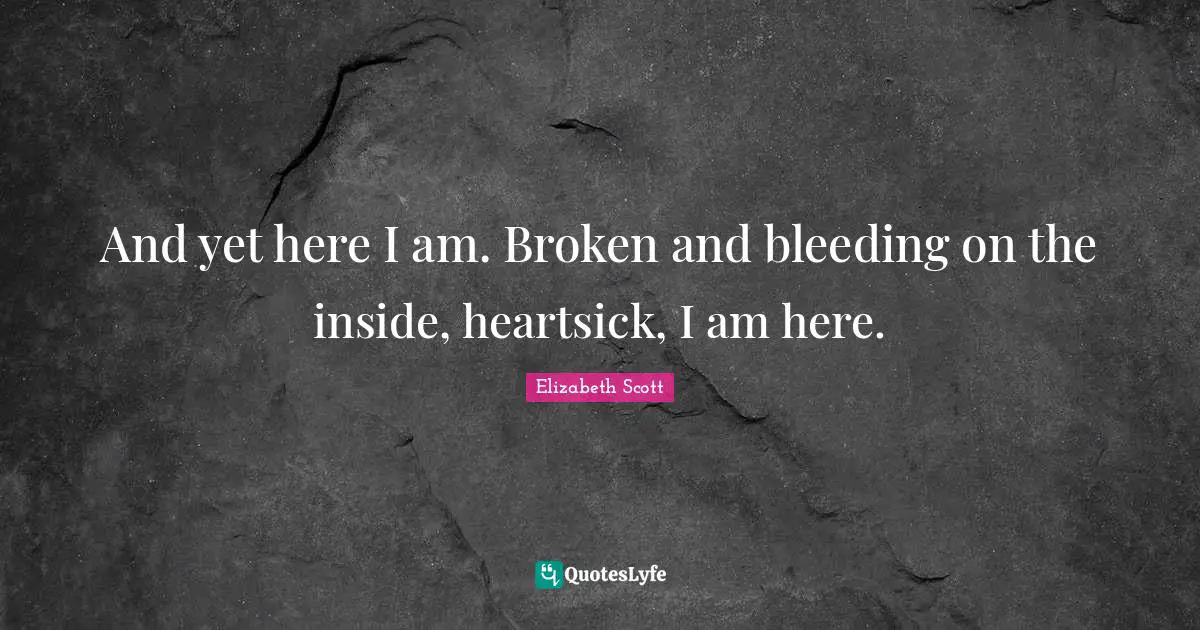 And yet here I am. Broken and bleeding on the inside, heartsick, I am here.