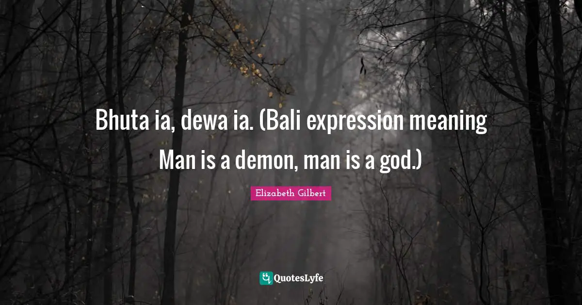 Bhuta ia, dewa ia. (Bali expression meaning Man is a demon, man is a god.)