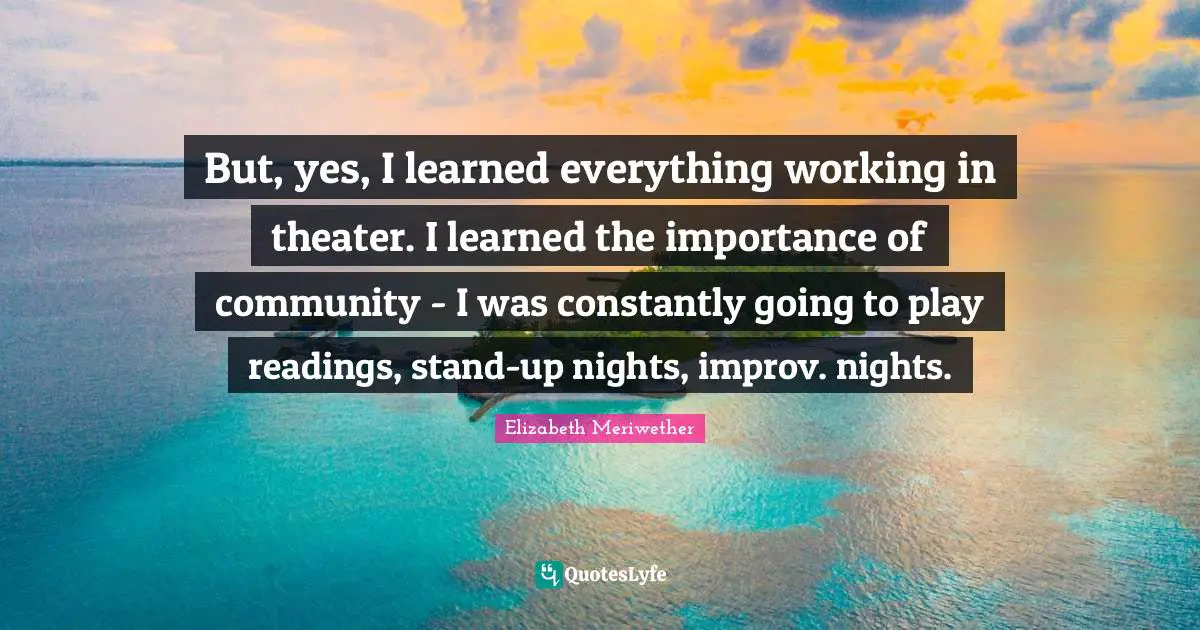 But, yes, I learned everything working in theater. I learned the importance of community - I was constantly going to play readings, stand-up nights, improv. nights.