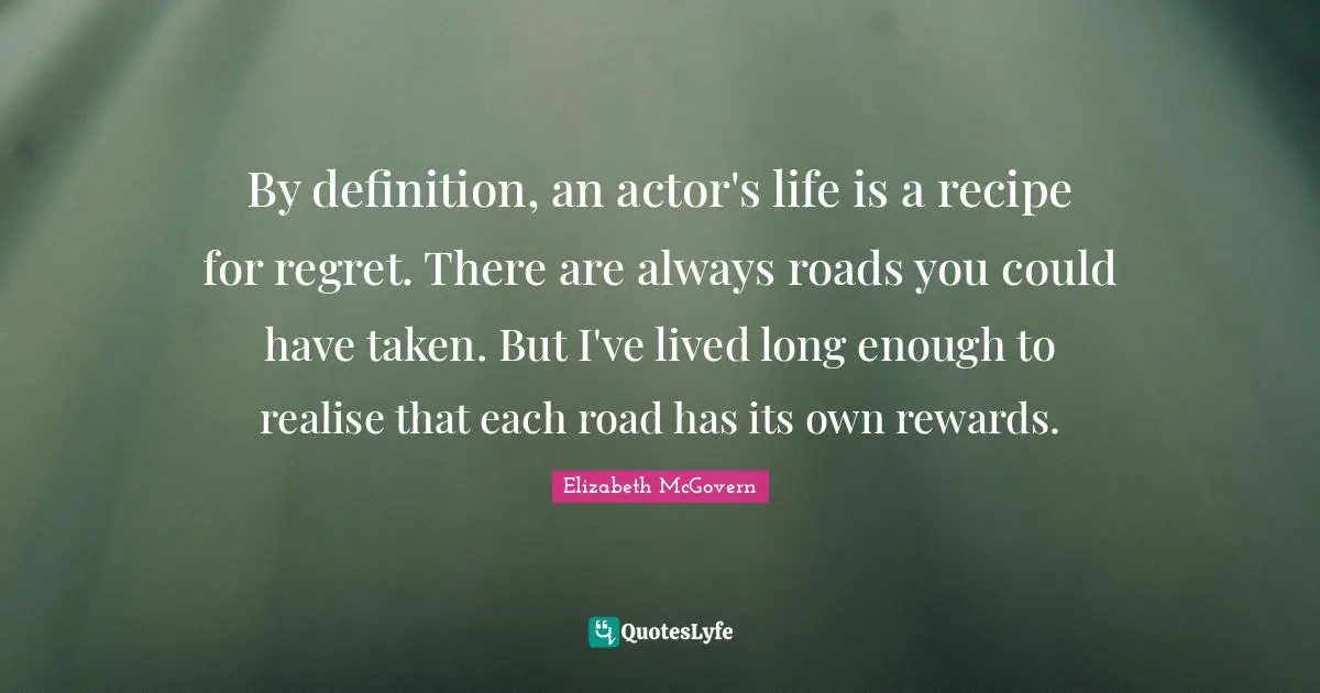 Elizabeth McGovern Quotes: "By definition, an actor's life is a recipe for regret. There are always roads you could have taken. But I've lived long enough to realise that each road has its own rewards."