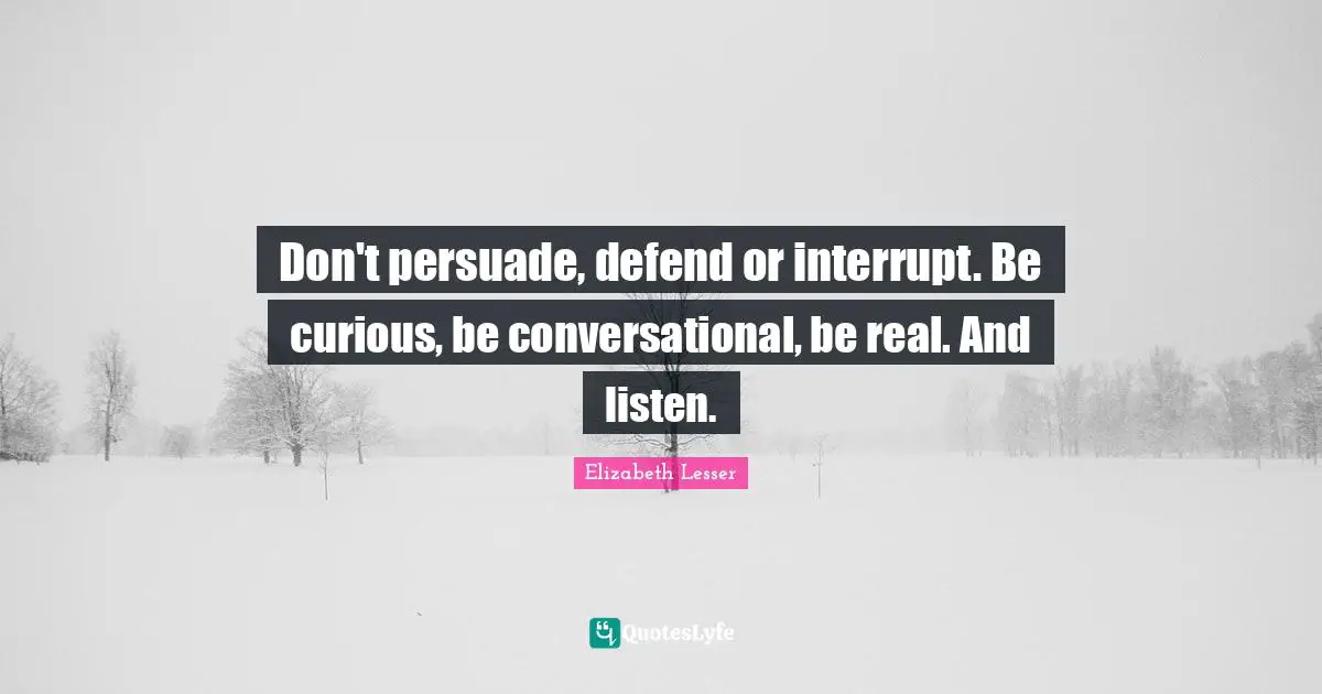 Don't persuade, defend or interrupt. Be curious, be conversational, be real. And listen.