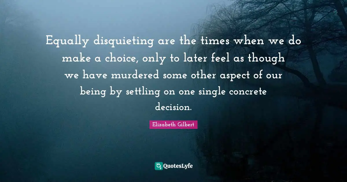 Equally disquieting are the times when we do make a choice, only to later feel as though we have murdered some other aspect of our being by settling on one single concrete decision.