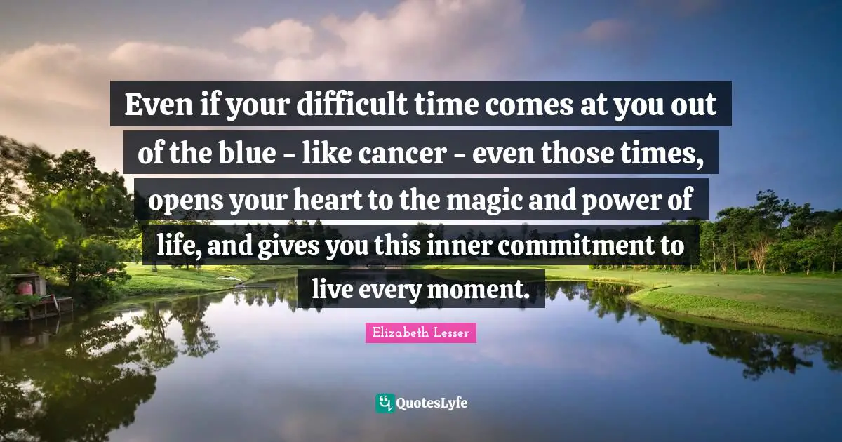 Even if your difficult time comes at you out of the blue - like cancer - even those times, opens your heart to the magic and power of life, and gives you this inner commitment to live every moment.