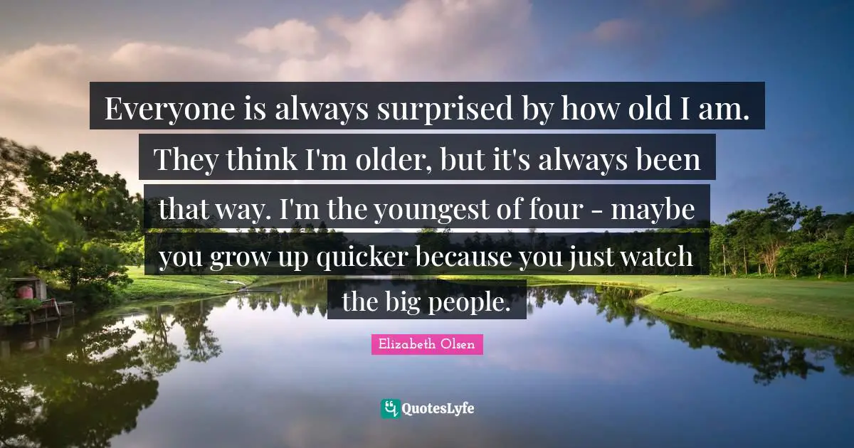 Everyone is always surprised by how old I am. They think I'm older, but it's always been that way. I'm the youngest of four - maybe you grow up quicker because you just watch the big people.