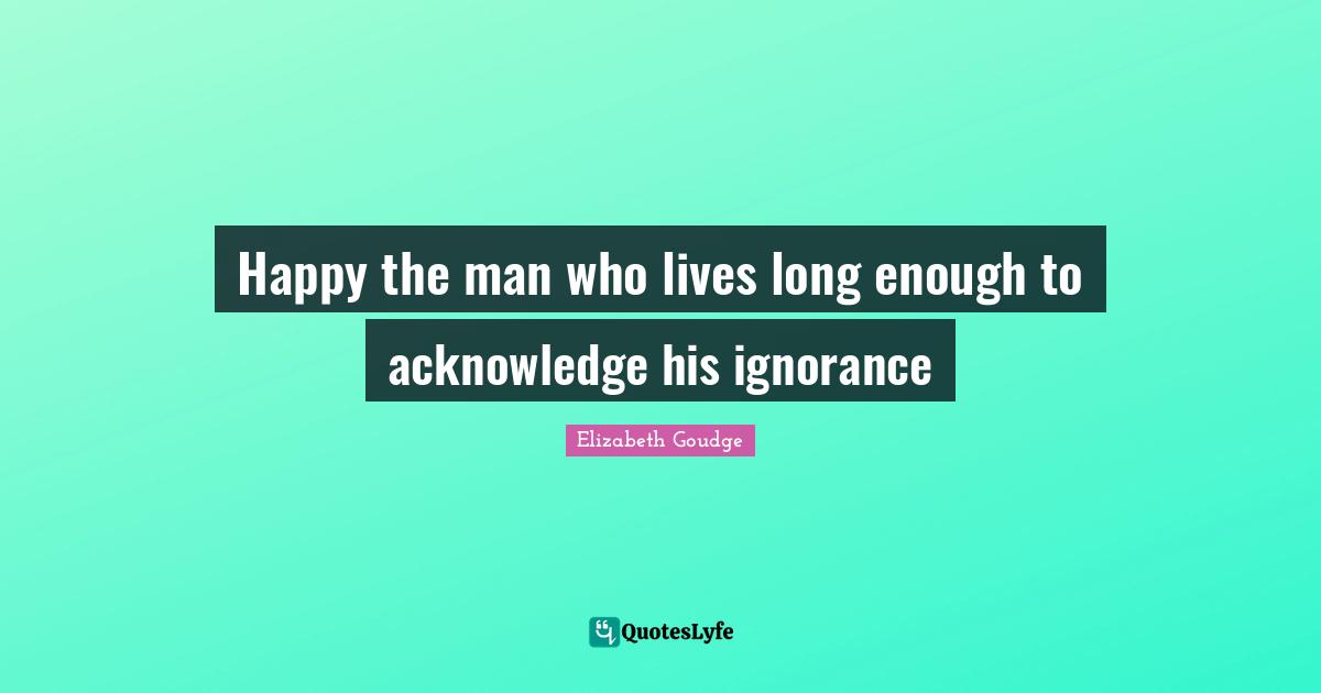 Happy the man who lives long enough to acknowledge his ignorance