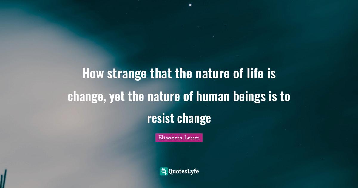 How strange that the nature of life is change, yet the nature of human beings is to resist change