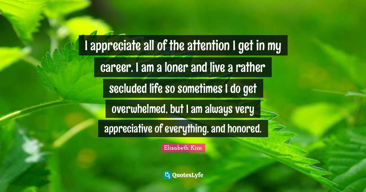 I appreciate all of the attention I get in my career. I am a loner and live a rather secluded life so sometimes I do get overwhelmed, but I am always very appreciative of everything, and honored.
