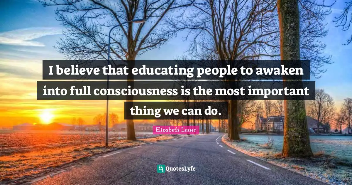 I believe that educating people to awaken into full consciousness is the most important thing we can do.