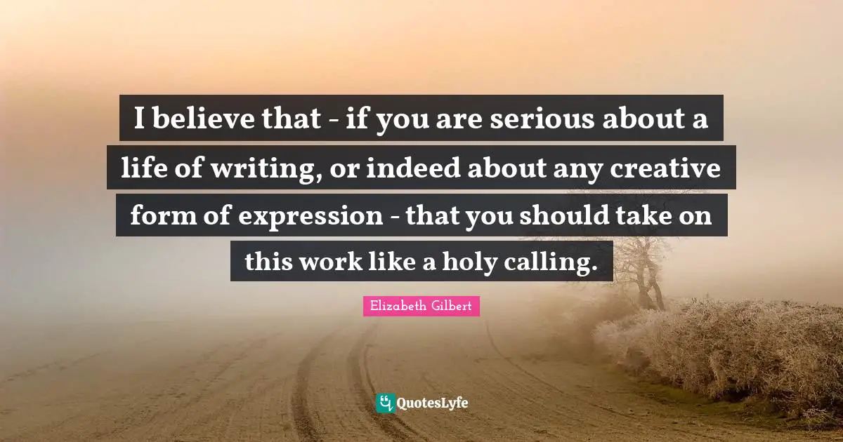 I believe that - if you are serious about a life of writing, or indeed about any creative form of expression - that you should take on this work like a holy calling.