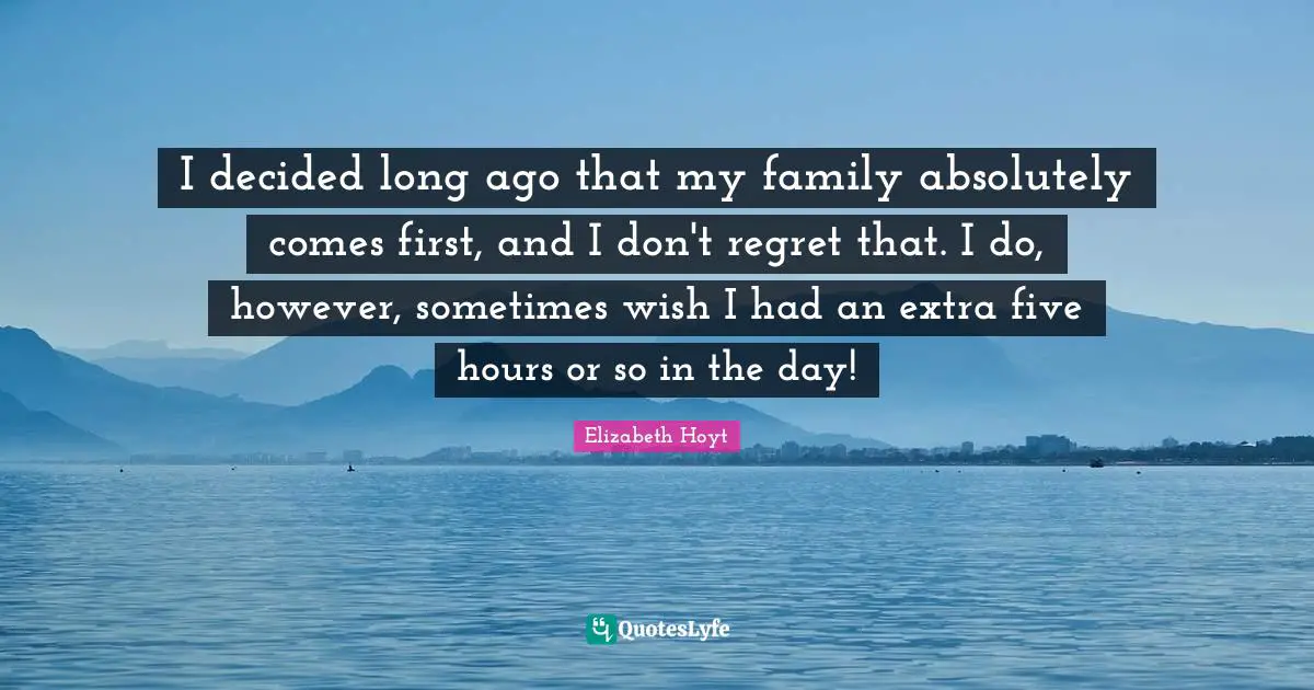 I decided long ago that my family absolutely comes first, and I don't regret that. I do, however, sometimes wish I had an extra five hours or so in the day!