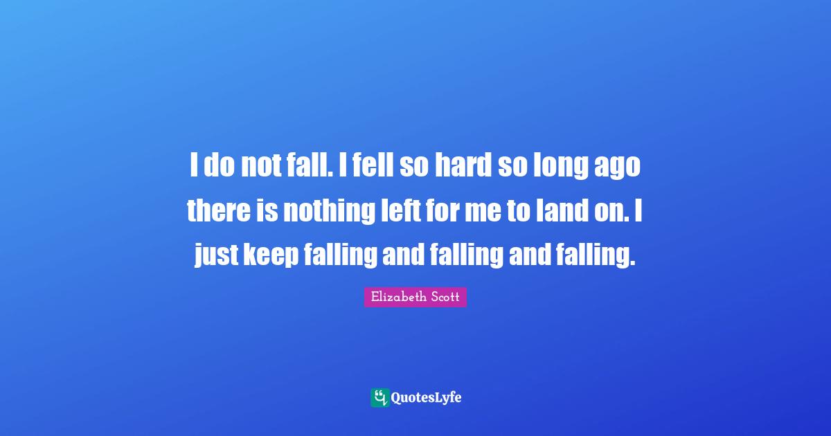 I do not fall. I fell so hard so long ago there is nothing left for me to land on. I just keep falling and falling and falling.