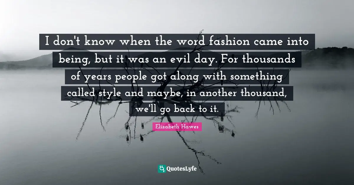 I don't know when the word fashion came into being, but it was an evil day. For thousands of years people got along with something called style and maybe, in another thousand, we'll go back to it.