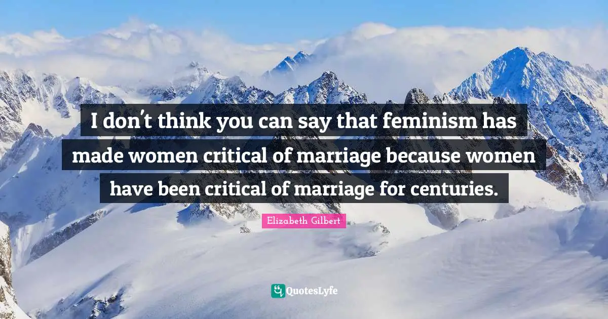 I don't think you can say that feminism has made women critical of marriage because women have been critical of marriage for centuries.