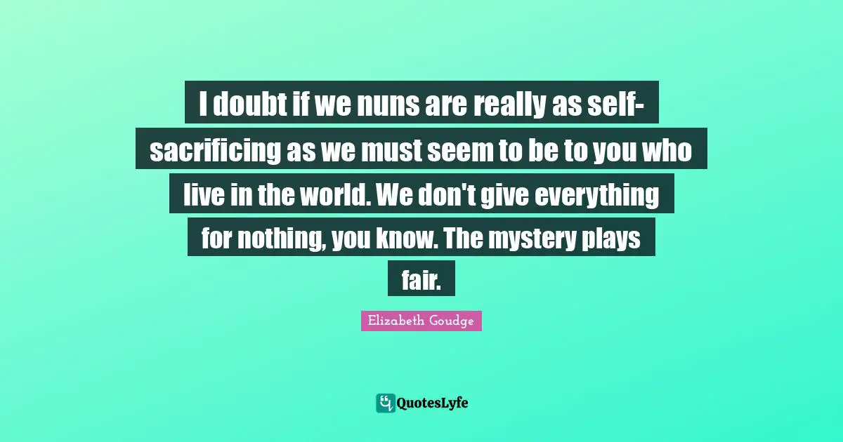 I doubt if we nuns are really as self-sacrificing as we must seem to be to you who live in the world. We don't give everything for nothing, you know. The mystery plays fair.