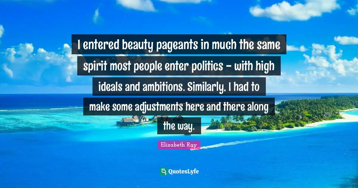I entered beauty pageants in much the same spirit most people enter politics - with high ideals and ambitions. Similarly, I had to make some adjustments here and there along the way.