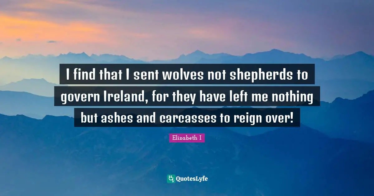 I find that I sent wolves not shepherds to govern Ireland, for they have left me nothing but ashes and carcasses to reign over!