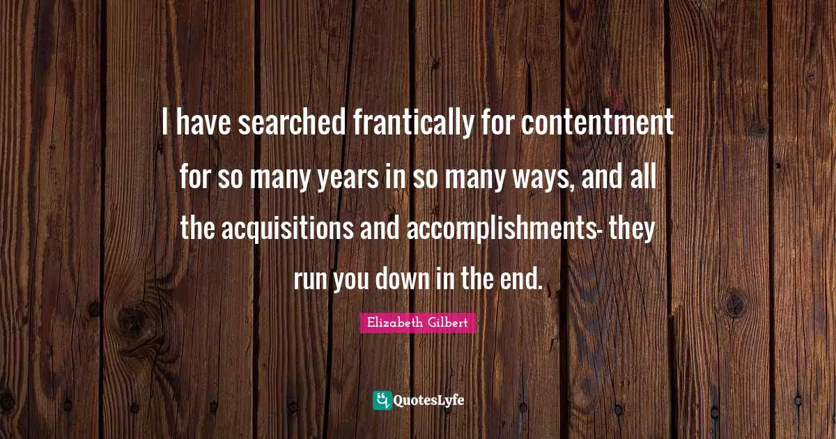 I have searched frantically for contentment for so many years in so many ways, and all the acquisitions and accomplishments- they run you down in the end.
