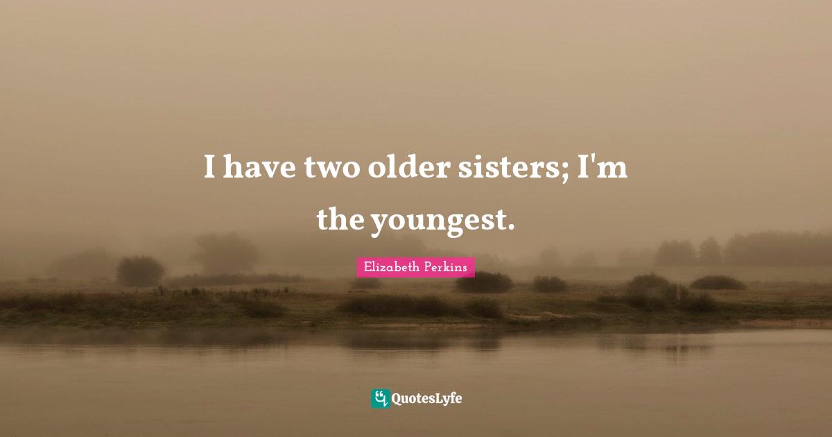 I have two older sisters; I'm the youngest.