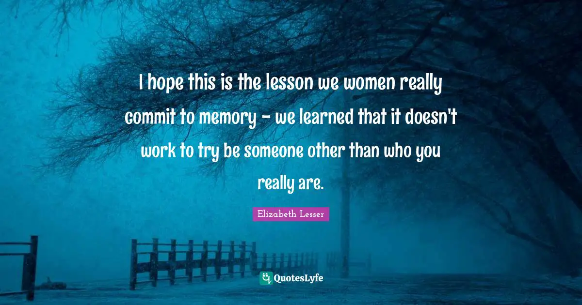 I hope this is the lesson we women really commit to memory - we learned that it doesn't work to try be someone other than who you really are.