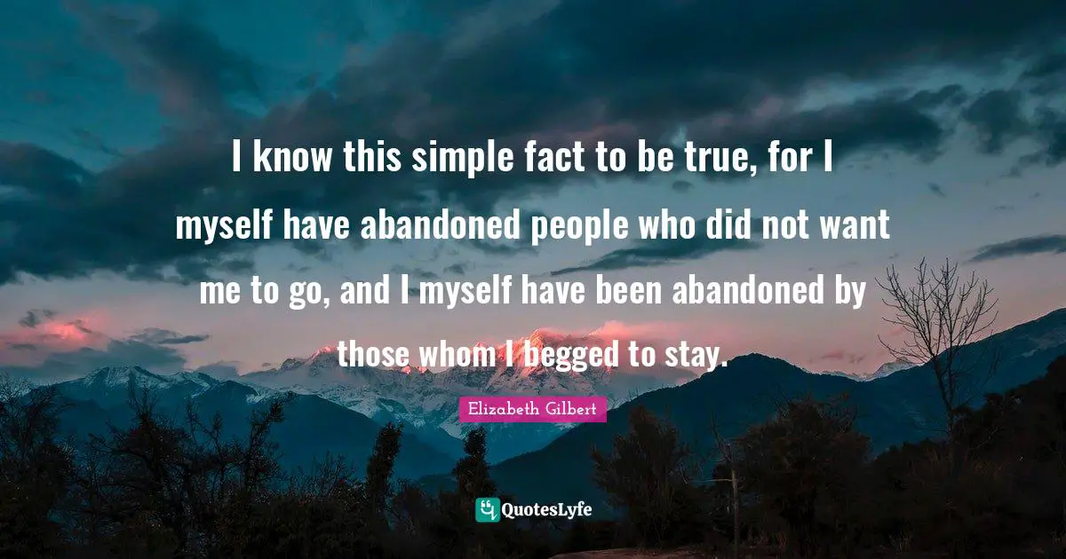 I know this simple fact to be true, for I myself have abandoned people who did not want me to go, and I myself have been abandoned by those whom I begged to stay.