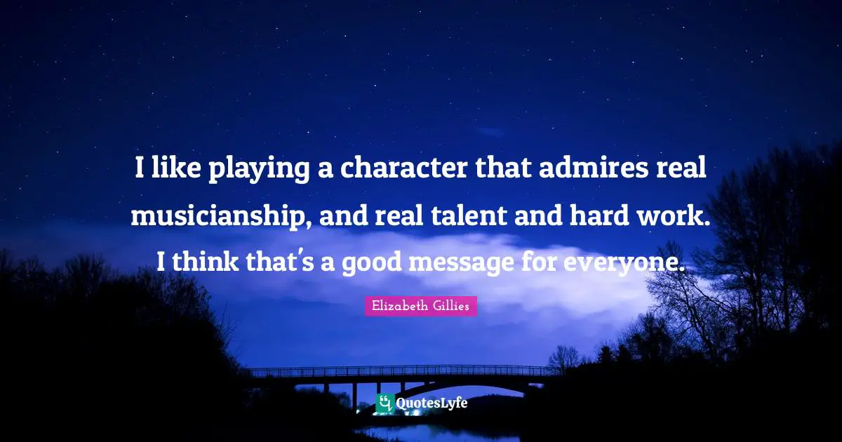 I like playing a character that admires real musicianship, and real talent and hard work. I think that's a good message for everyone.