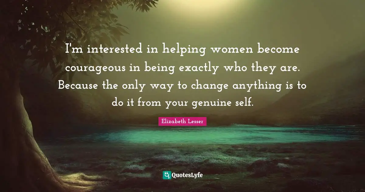 I'm interested in helping women become courageous in being exactly who they are. Because the only way to change anything is to do it from your genuine self.