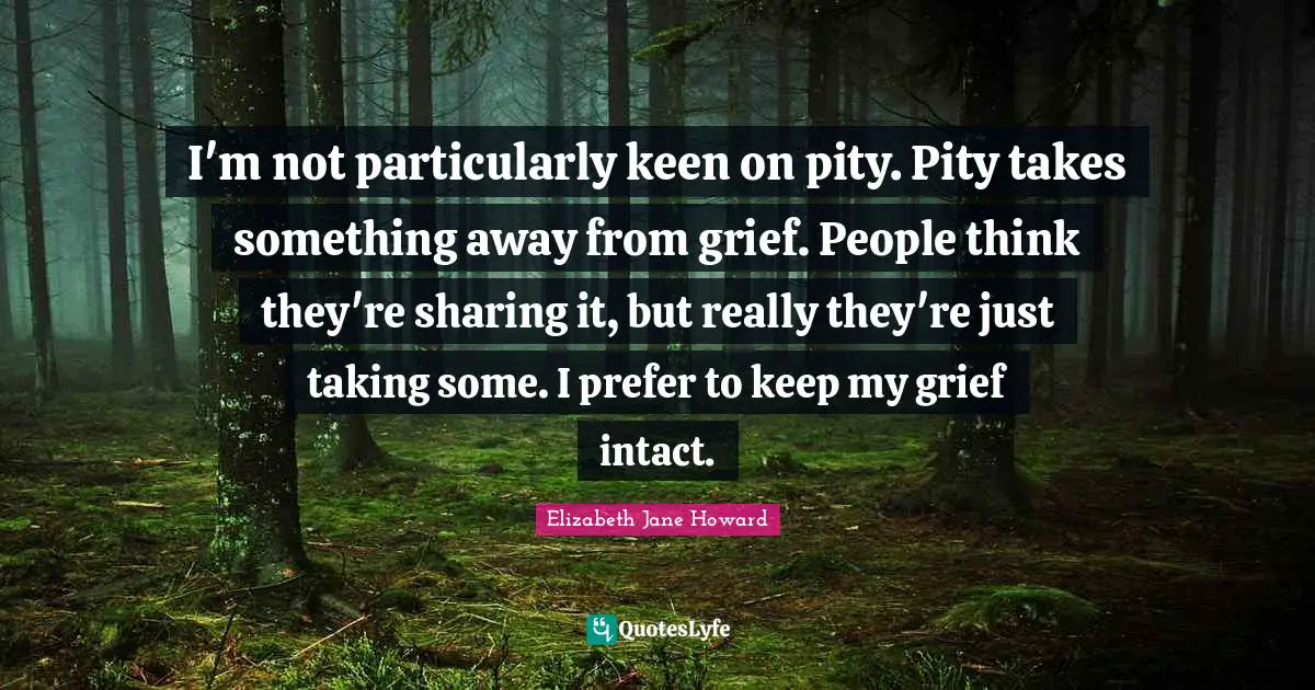 I'm not particularly keen on pity. Pity takes something away from grief. People think they're sharing it, but really they're just taking some. I prefer to keep my grief intact.