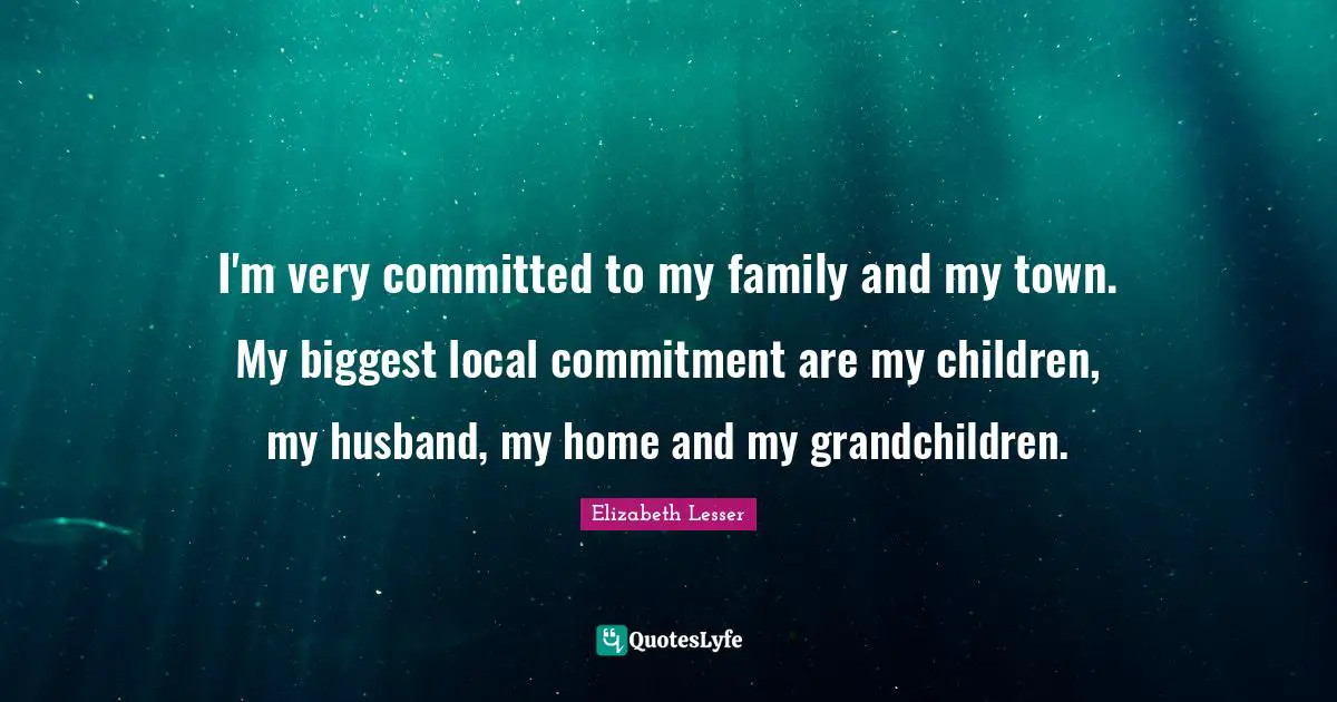 I'm very committed to my family and my town. My biggest local commitment are my children, my husband, my home and my grandchildren.