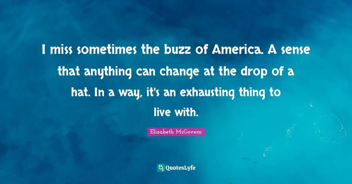 Elizabeth McGovern Quotes: "I miss sometimes the buzz of America. A sense that anything can change at the drop of a hat. In a way, it's an exhausting thing to live with."