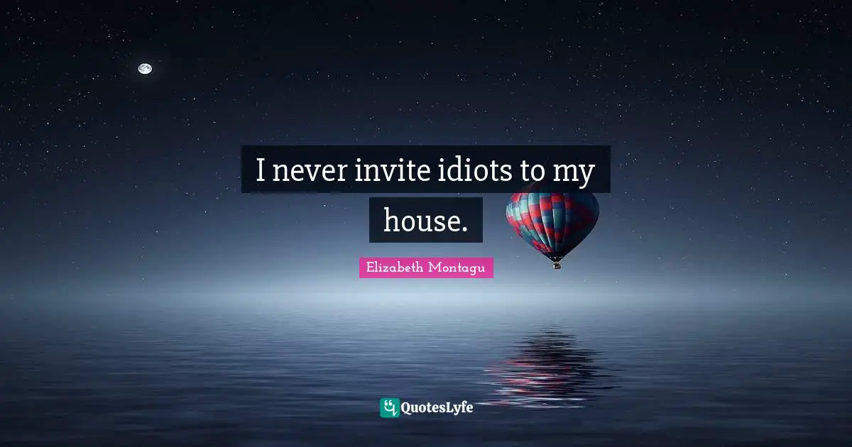 I never invite idiots to my house.