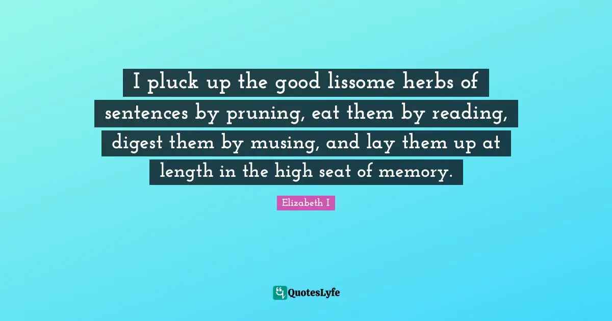 I pluck up the good lissome herbs of sentences by pruning, eat them by reading, digest them by musing, and lay them up at length in the high seat of memory.