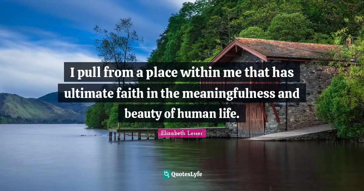 I pull from a place within me that has ultimate faith in the meaningfulness and beauty of human life.