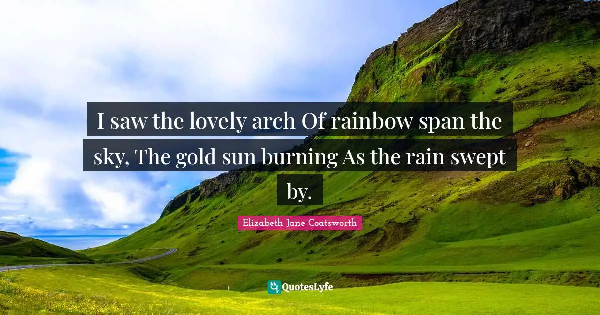 I saw the lovely arch Of rainbow span the sky, The gold sun burning As the rain swept by.