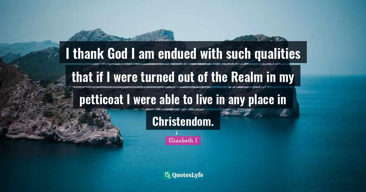 I thank God I am endued with such qualities that if I were turned out of the Realm in my petticoat I were able to live in any place in Christendom.
