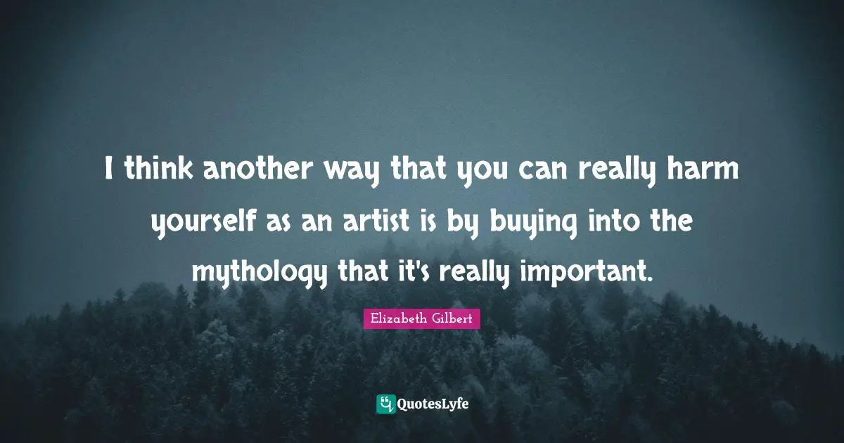 I think another way that you can really harm yourself as an artist is by buying into the mythology that it's really important.