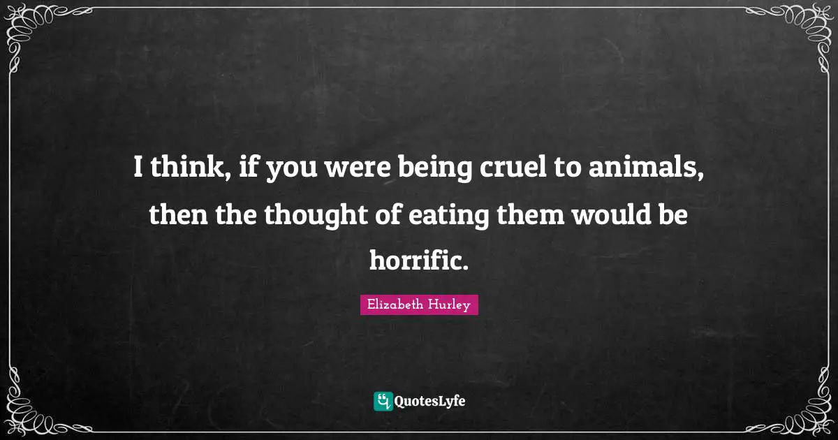 I think, if you were being cruel to animals, then the thought of eating them would be horrific.