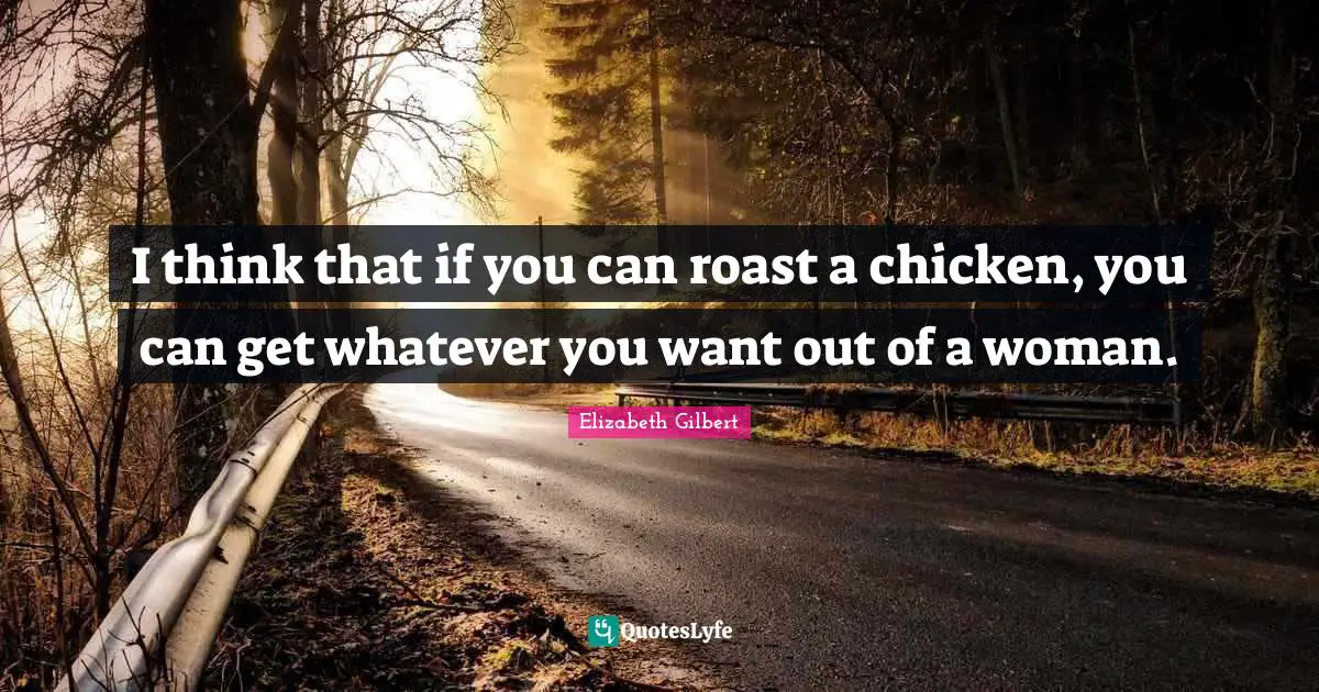 I think that if you can roast a chicken, you can get whatever you want out of a woman.