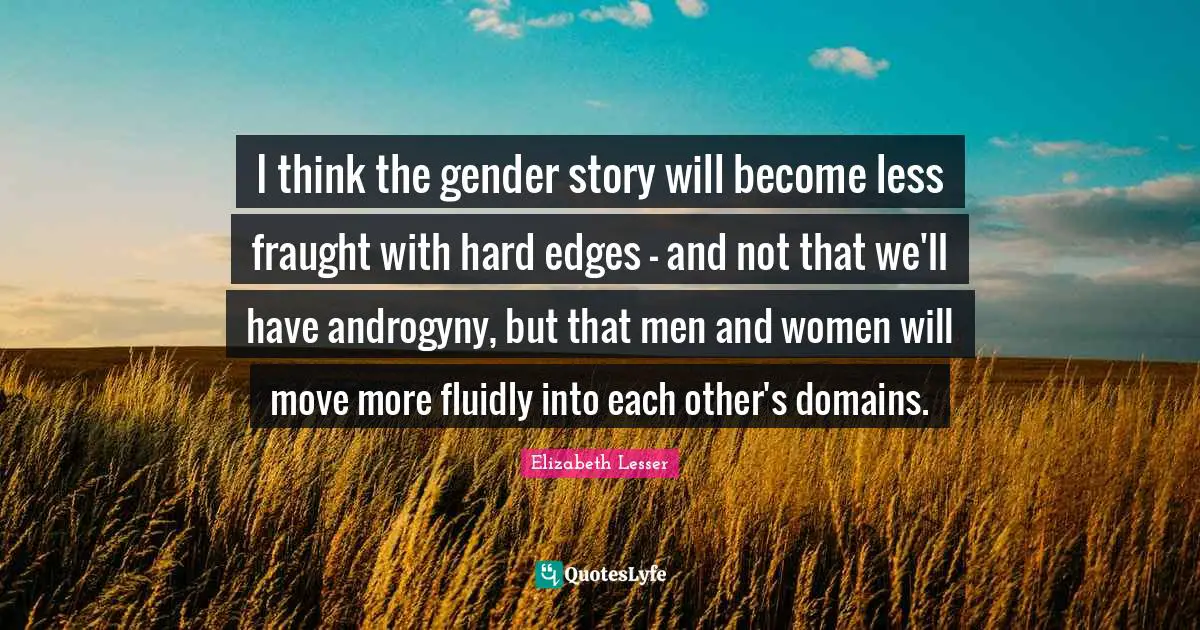 I think the gender story will become less fraught with hard edges - and not that we'll have androgyny, but that men and women will move more fluidly into each other's domains.