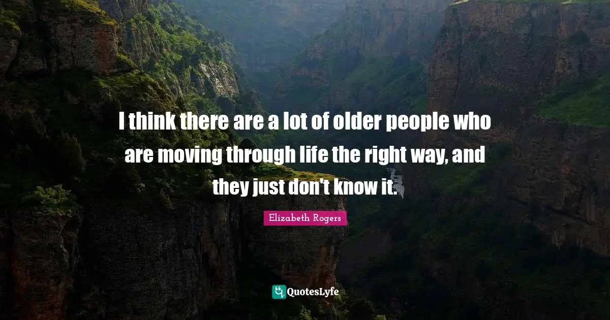 I think there are a lot of older people who are moving through life the right way, and they just don't know it.