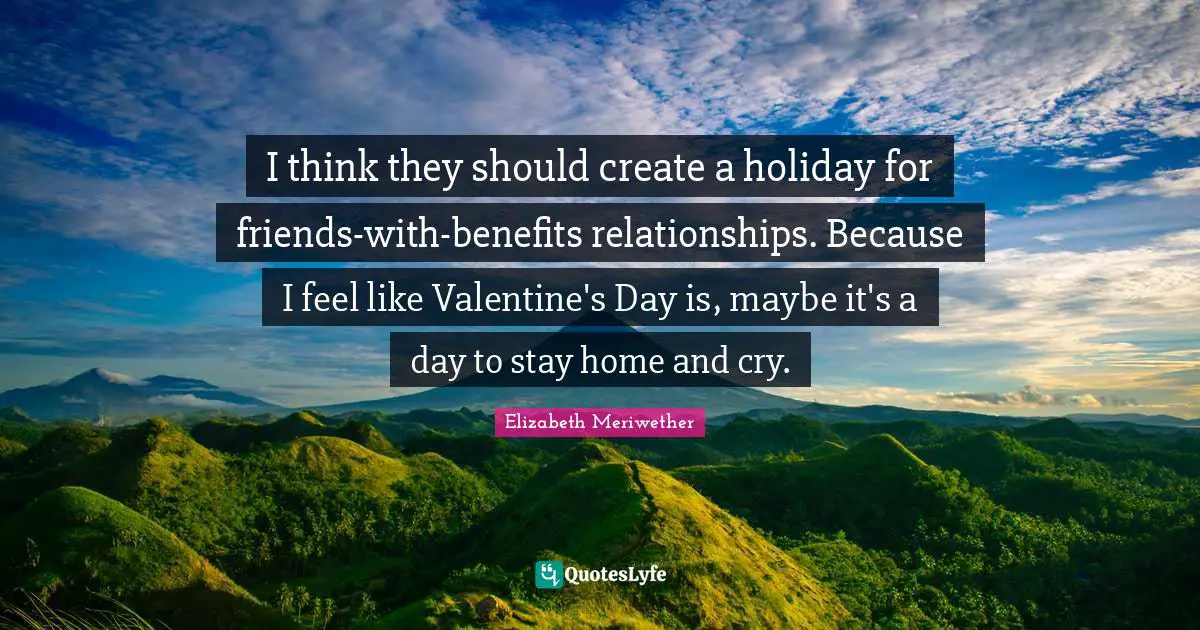 I think they should create a holiday for friends-with-benefits relationships. Because I feel like Valentine's Day is, maybe it's a day to stay home and cry.