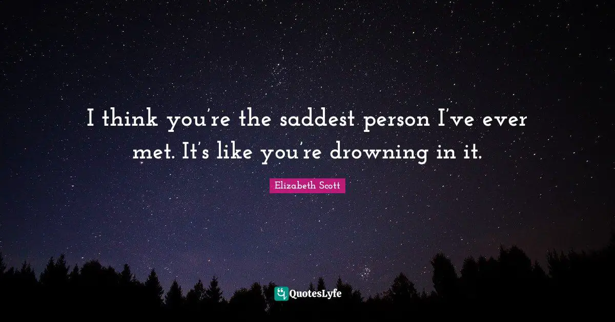 I think you’re the saddest person I’ve ever met. It’s like you’re drowning in it.
